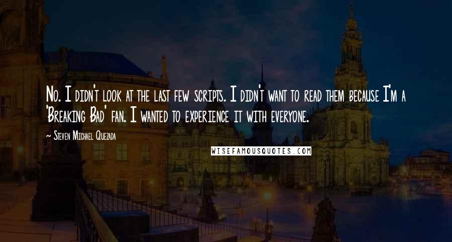Steven Michael Quezada Quotes: No. I didn't look at the last few scripts. I didn't want to read them because I'm a 'Breaking Bad' fan. I wanted to experience it with everyone.