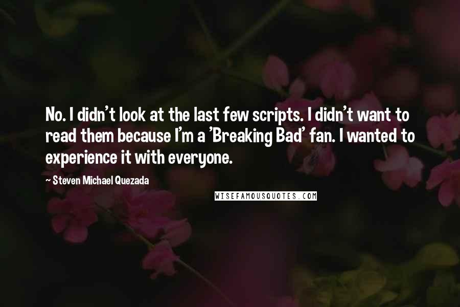 Steven Michael Quezada Quotes: No. I didn't look at the last few scripts. I didn't want to read them because I'm a 'Breaking Bad' fan. I wanted to experience it with everyone.