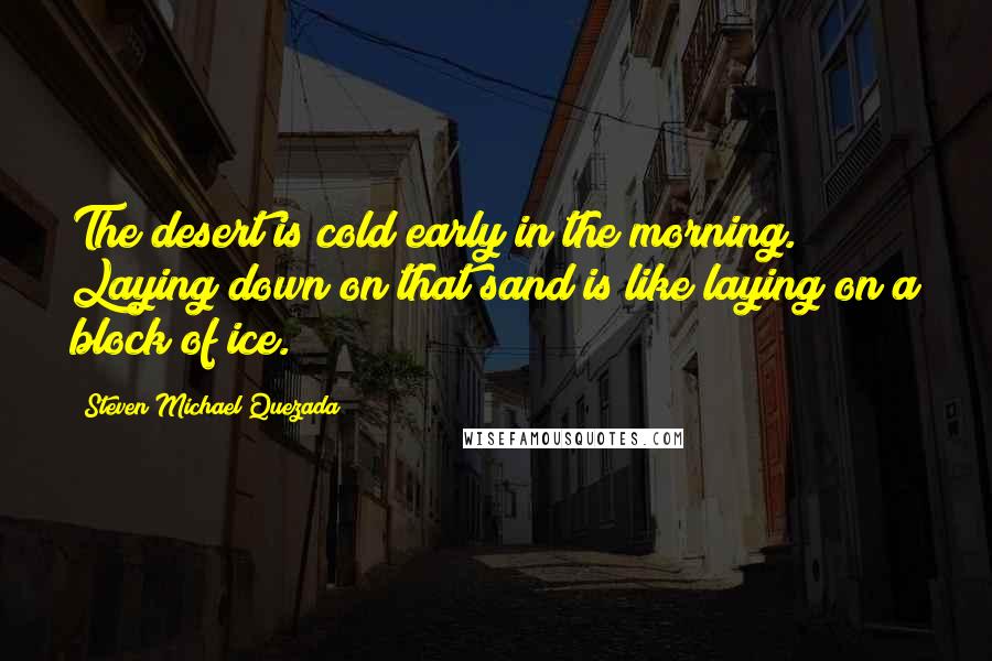 Steven Michael Quezada Quotes: The desert is cold early in the morning. Laying down on that sand is like laying on a block of ice.