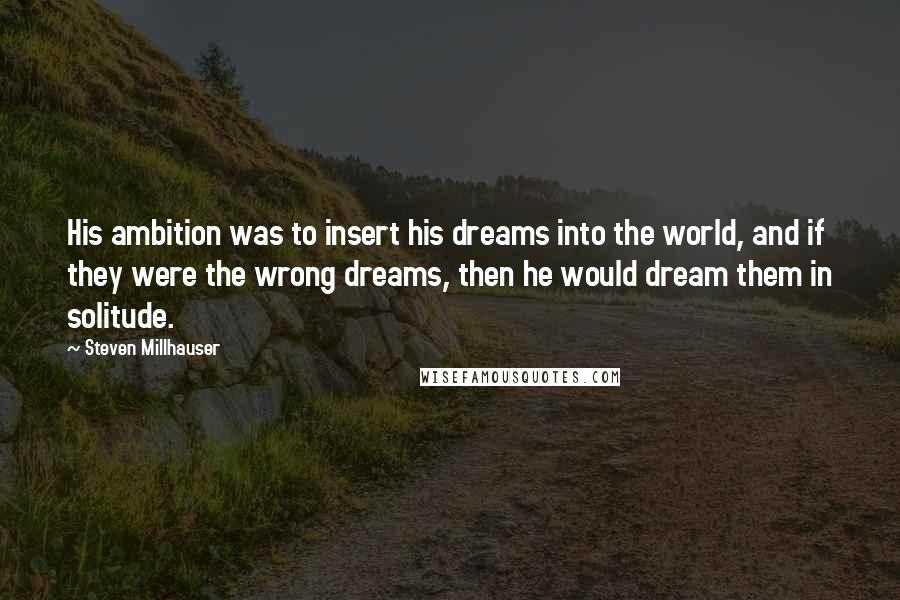 Steven Millhauser Quotes: His ambition was to insert his dreams into the world, and if they were the wrong dreams, then he would dream them in solitude.