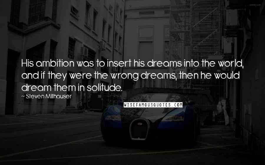 Steven Millhauser Quotes: His ambition was to insert his dreams into the world, and if they were the wrong dreams, then he would dream them in solitude.