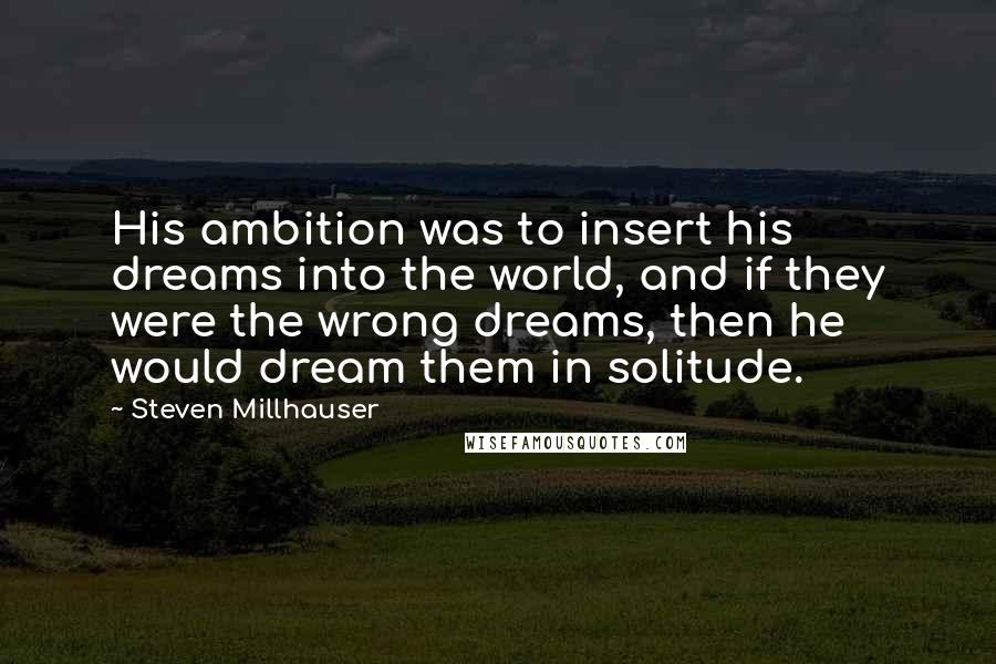 Steven Millhauser Quotes: His ambition was to insert his dreams into the world, and if they were the wrong dreams, then he would dream them in solitude.