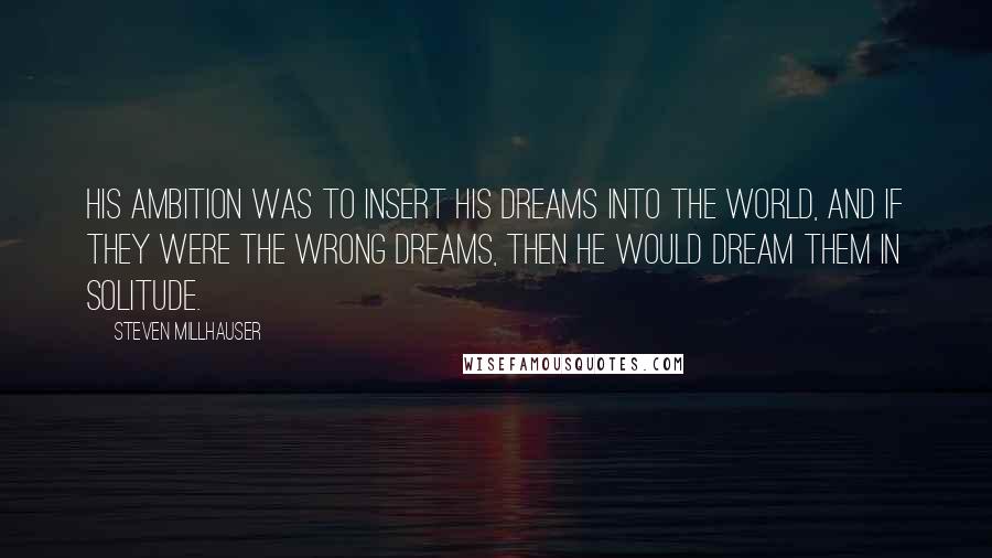 Steven Millhauser Quotes: His ambition was to insert his dreams into the world, and if they were the wrong dreams, then he would dream them in solitude.