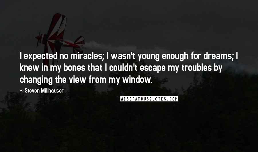 Steven Millhauser Quotes: I expected no miracles; I wasn't young enough for dreams; I knew in my bones that I couldn't escape my troubles by changing the view from my window.