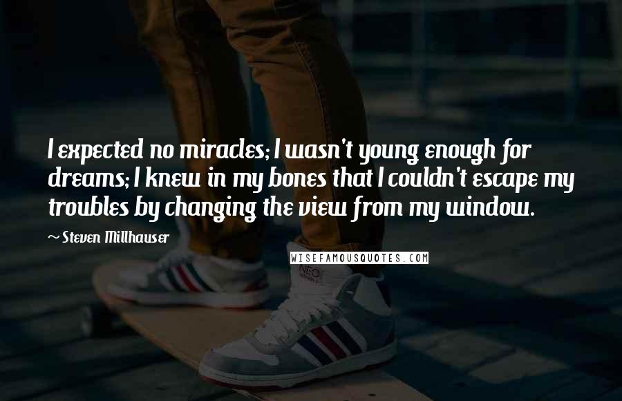 Steven Millhauser Quotes: I expected no miracles; I wasn't young enough for dreams; I knew in my bones that I couldn't escape my troubles by changing the view from my window.
