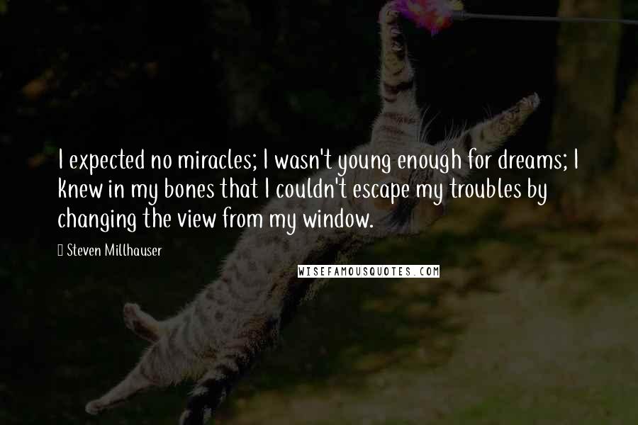 Steven Millhauser Quotes: I expected no miracles; I wasn't young enough for dreams; I knew in my bones that I couldn't escape my troubles by changing the view from my window.