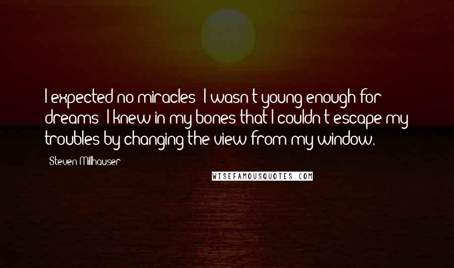 Steven Millhauser Quotes: I expected no miracles; I wasn't young enough for dreams; I knew in my bones that I couldn't escape my troubles by changing the view from my window.