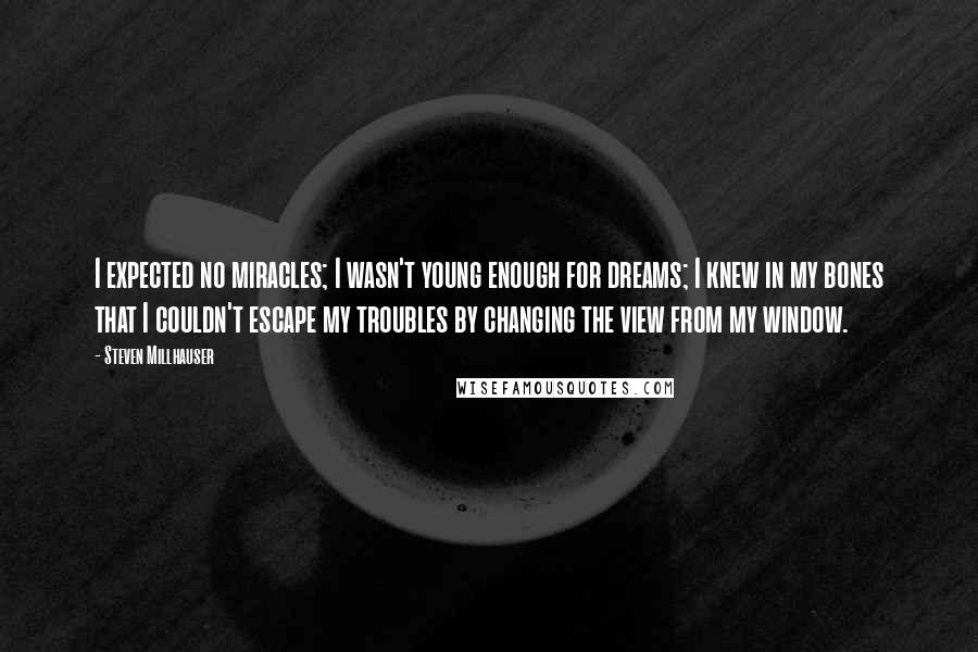 Steven Millhauser Quotes: I expected no miracles; I wasn't young enough for dreams; I knew in my bones that I couldn't escape my troubles by changing the view from my window.