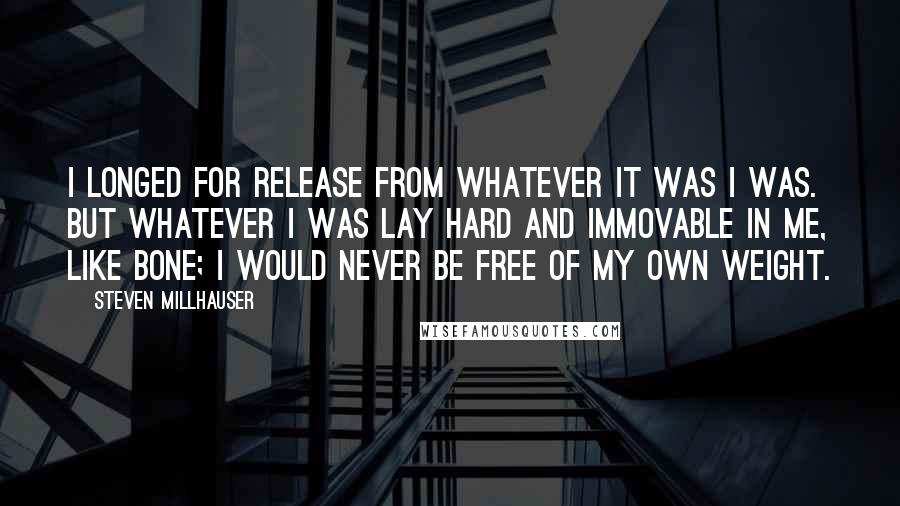 Steven Millhauser Quotes: I longed for release from whatever it was I was. But whatever I was lay hard and immovable in me, like bone; I would never be free of my own weight.