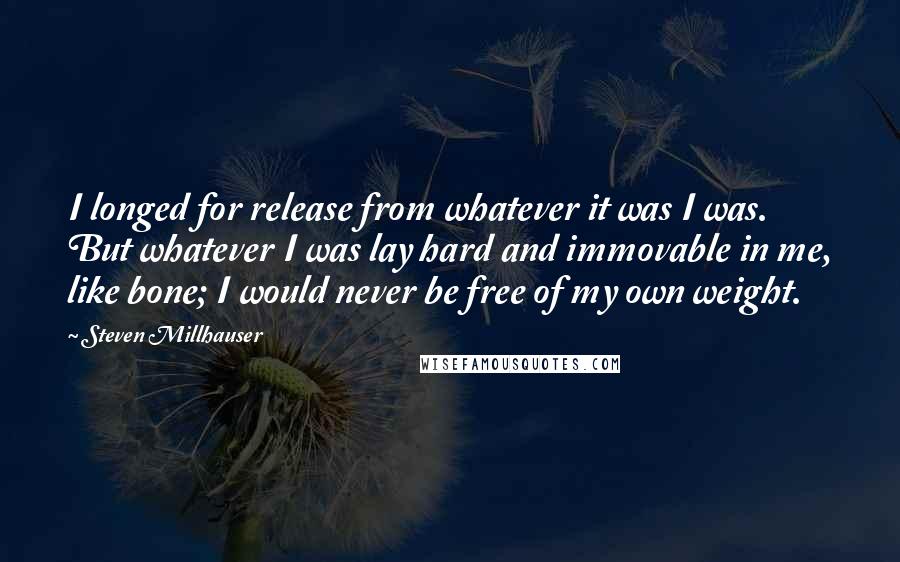 Steven Millhauser Quotes: I longed for release from whatever it was I was. But whatever I was lay hard and immovable in me, like bone; I would never be free of my own weight.