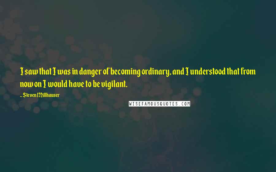 Steven Millhauser Quotes: I saw that I was in danger of becoming ordinary, and I understood that from now on I would have to be vigilant.