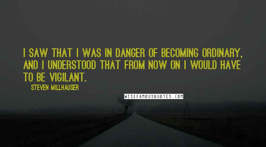 Steven Millhauser Quotes: I saw that I was in danger of becoming ordinary, and I understood that from now on I would have to be vigilant.