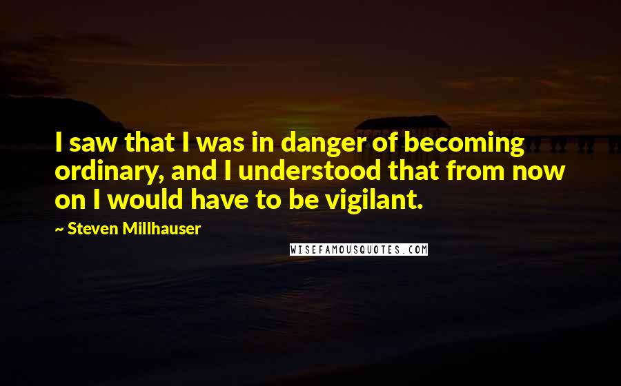 Steven Millhauser Quotes: I saw that I was in danger of becoming ordinary, and I understood that from now on I would have to be vigilant.