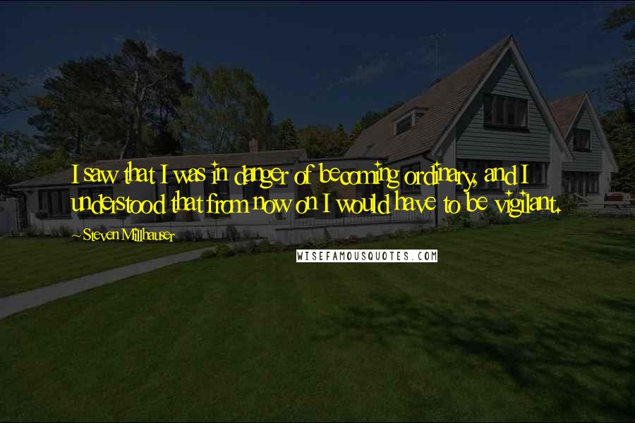 Steven Millhauser Quotes: I saw that I was in danger of becoming ordinary, and I understood that from now on I would have to be vigilant.