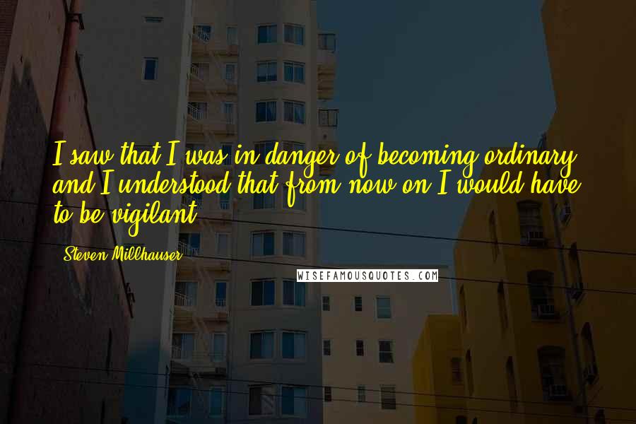 Steven Millhauser Quotes: I saw that I was in danger of becoming ordinary, and I understood that from now on I would have to be vigilant.