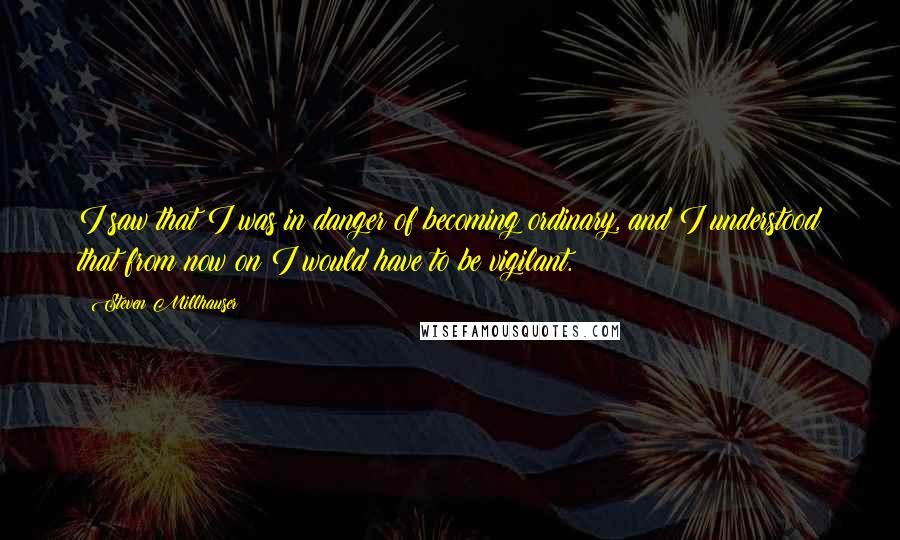 Steven Millhauser Quotes: I saw that I was in danger of becoming ordinary, and I understood that from now on I would have to be vigilant.