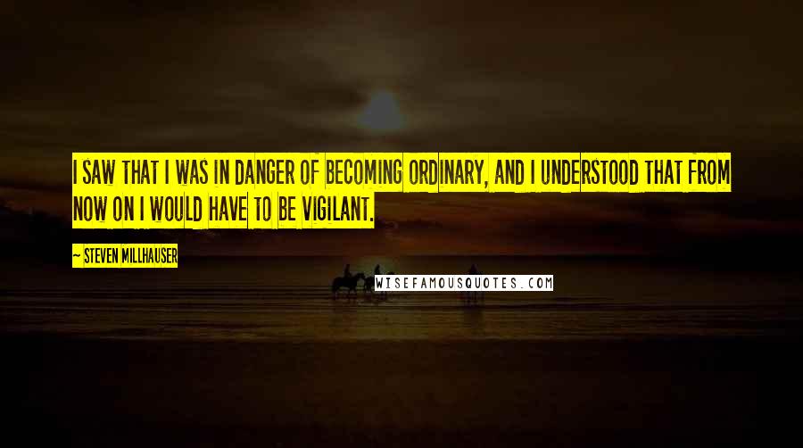 Steven Millhauser Quotes: I saw that I was in danger of becoming ordinary, and I understood that from now on I would have to be vigilant.