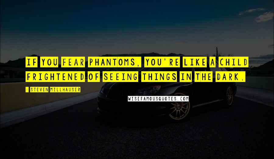 Steven Millhauser Quotes: If you fear phantoms, you're like a child frightened of seeing things in the dark.