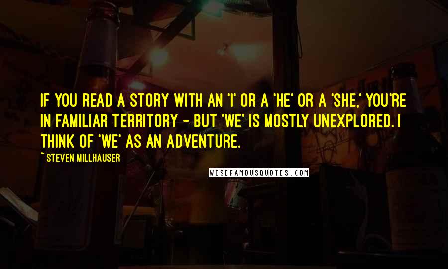 Steven Millhauser Quotes: If you read a story with an 'I' or a 'he' or a 'she,' you're in familiar territory - but 'we' is mostly unexplored. I think of 'we' as an adventure.