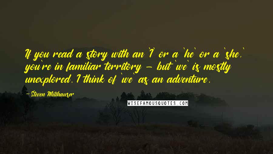 Steven Millhauser Quotes: If you read a story with an 'I' or a 'he' or a 'she,' you're in familiar territory - but 'we' is mostly unexplored. I think of 'we' as an adventure.