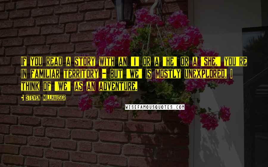 Steven Millhauser Quotes: If you read a story with an 'I' or a 'he' or a 'she,' you're in familiar territory - but 'we' is mostly unexplored. I think of 'we' as an adventure.