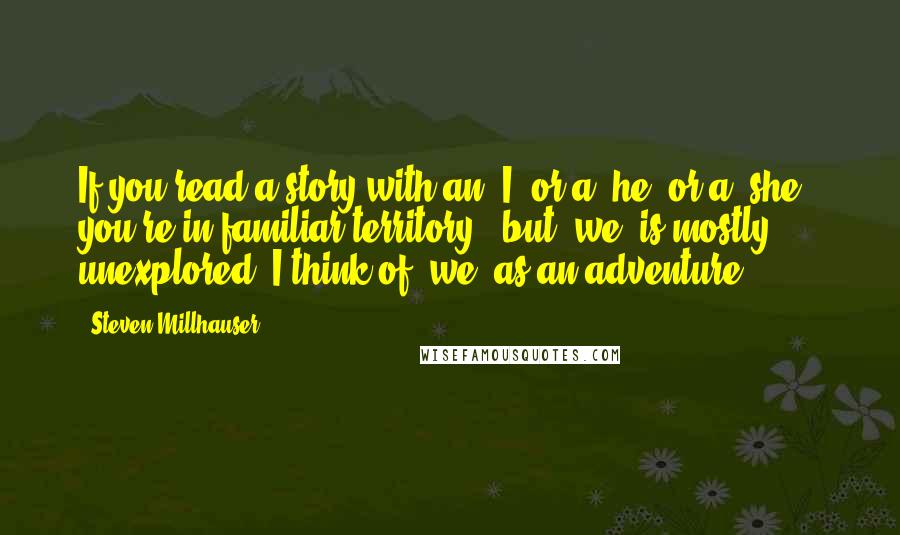 Steven Millhauser Quotes: If you read a story with an 'I' or a 'he' or a 'she,' you're in familiar territory - but 'we' is mostly unexplored. I think of 'we' as an adventure.