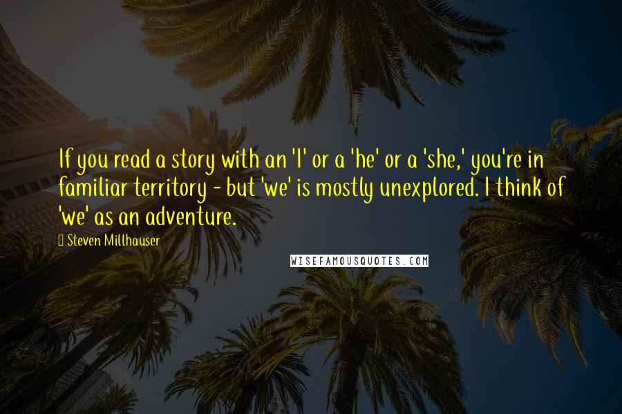 Steven Millhauser Quotes: If you read a story with an 'I' or a 'he' or a 'she,' you're in familiar territory - but 'we' is mostly unexplored. I think of 'we' as an adventure.