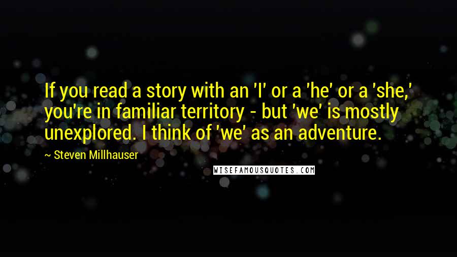 Steven Millhauser Quotes: If you read a story with an 'I' or a 'he' or a 'she,' you're in familiar territory - but 'we' is mostly unexplored. I think of 'we' as an adventure.