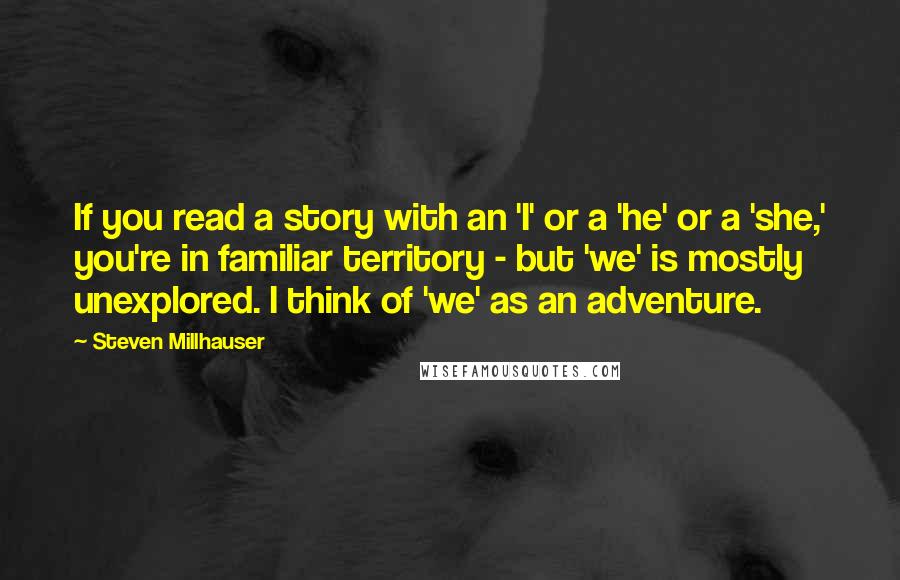 Steven Millhauser Quotes: If you read a story with an 'I' or a 'he' or a 'she,' you're in familiar territory - but 'we' is mostly unexplored. I think of 'we' as an adventure.