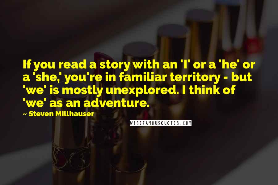 Steven Millhauser Quotes: If you read a story with an 'I' or a 'he' or a 'she,' you're in familiar territory - but 'we' is mostly unexplored. I think of 'we' as an adventure.