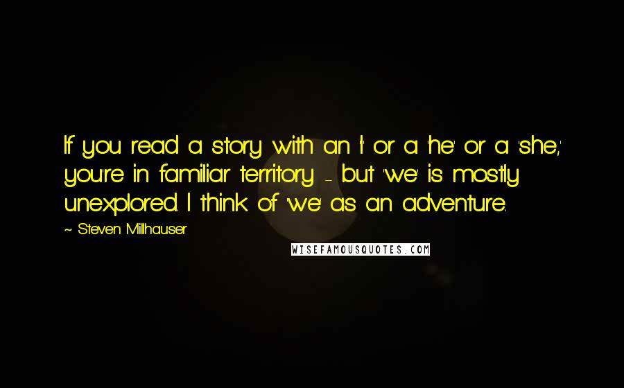 Steven Millhauser Quotes: If you read a story with an 'I' or a 'he' or a 'she,' you're in familiar territory - but 'we' is mostly unexplored. I think of 'we' as an adventure.