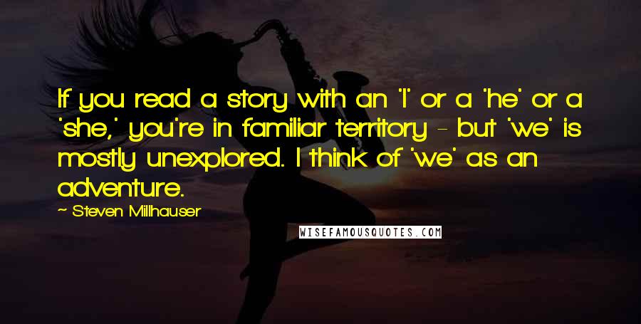 Steven Millhauser Quotes: If you read a story with an 'I' or a 'he' or a 'she,' you're in familiar territory - but 'we' is mostly unexplored. I think of 'we' as an adventure.