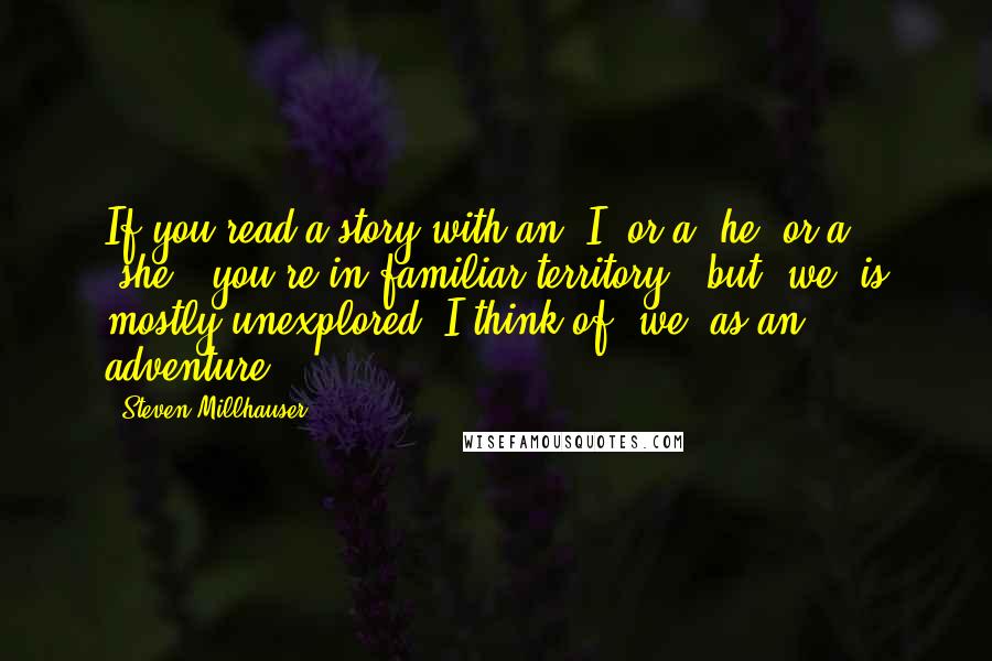 Steven Millhauser Quotes: If you read a story with an 'I' or a 'he' or a 'she,' you're in familiar territory - but 'we' is mostly unexplored. I think of 'we' as an adventure.