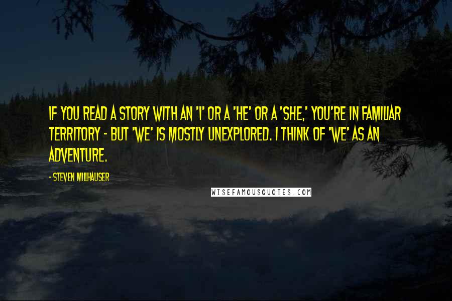 Steven Millhauser Quotes: If you read a story with an 'I' or a 'he' or a 'she,' you're in familiar territory - but 'we' is mostly unexplored. I think of 'we' as an adventure.