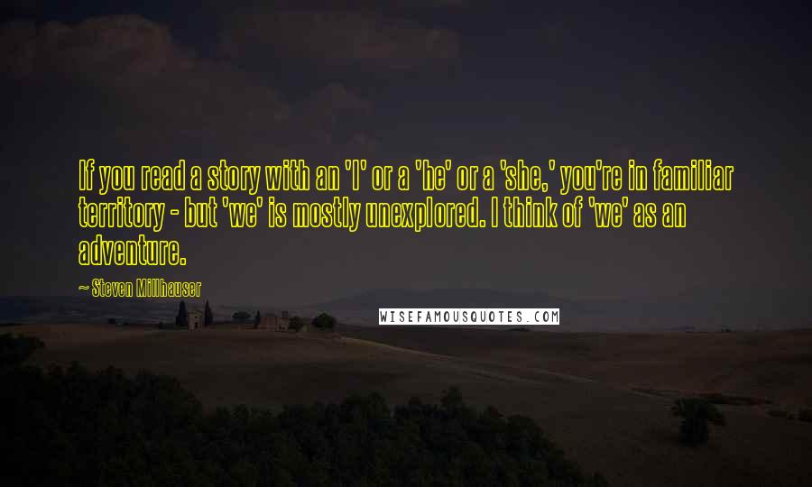 Steven Millhauser Quotes: If you read a story with an 'I' or a 'he' or a 'she,' you're in familiar territory - but 'we' is mostly unexplored. I think of 'we' as an adventure.