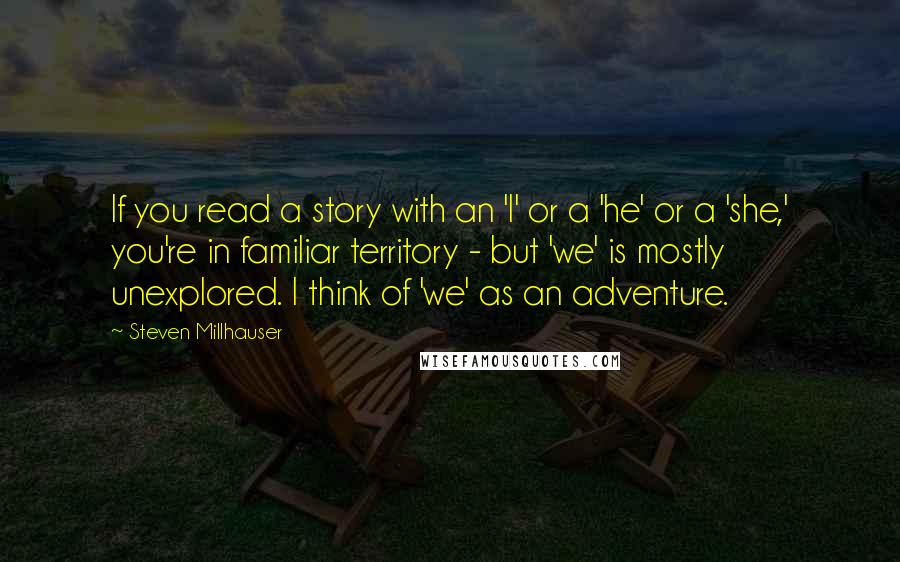 Steven Millhauser Quotes: If you read a story with an 'I' or a 'he' or a 'she,' you're in familiar territory - but 'we' is mostly unexplored. I think of 'we' as an adventure.