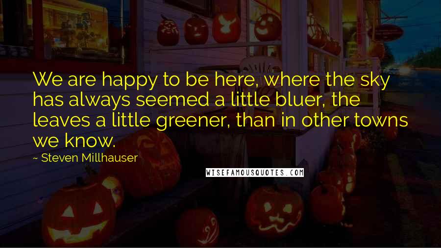 Steven Millhauser Quotes: We are happy to be here, where the sky has always seemed a little bluer, the leaves a little greener, than in other towns we know.
