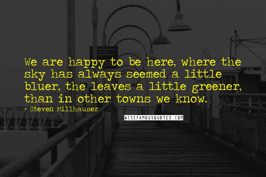 Steven Millhauser Quotes: We are happy to be here, where the sky has always seemed a little bluer, the leaves a little greener, than in other towns we know.