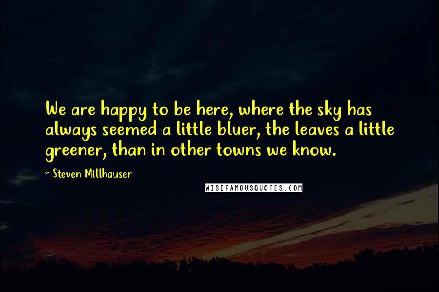 Steven Millhauser Quotes: We are happy to be here, where the sky has always seemed a little bluer, the leaves a little greener, than in other towns we know.