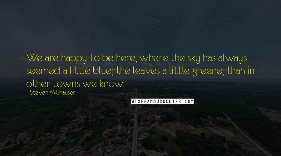 Steven Millhauser Quotes: We are happy to be here, where the sky has always seemed a little bluer, the leaves a little greener, than in other towns we know.