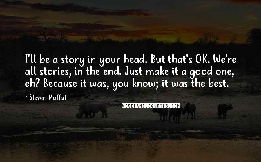 Steven Moffat Quotes: I'll be a story in your head. But that's OK. We're all stories, in the end. Just make it a good one, eh? Because it was, you know; it was the best.