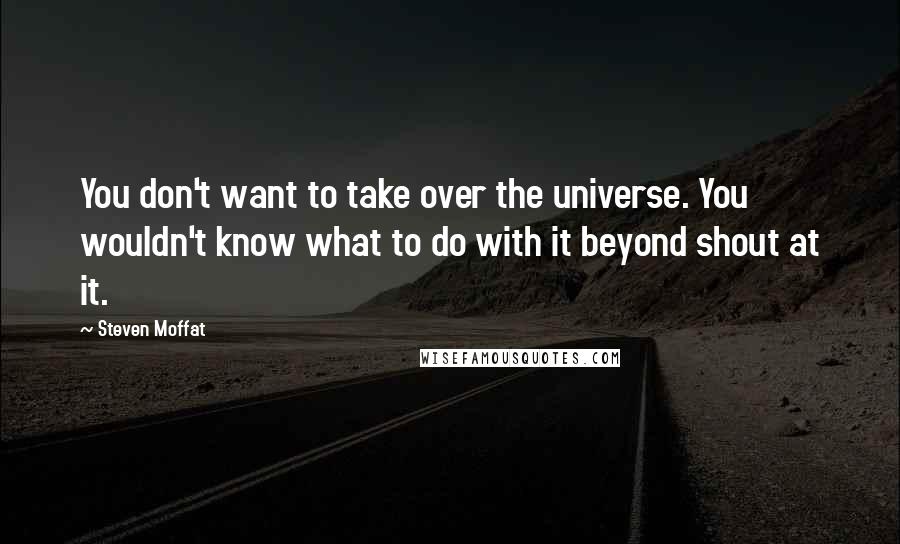 Steven Moffat Quotes: You don't want to take over the universe. You wouldn't know what to do with it beyond shout at it.