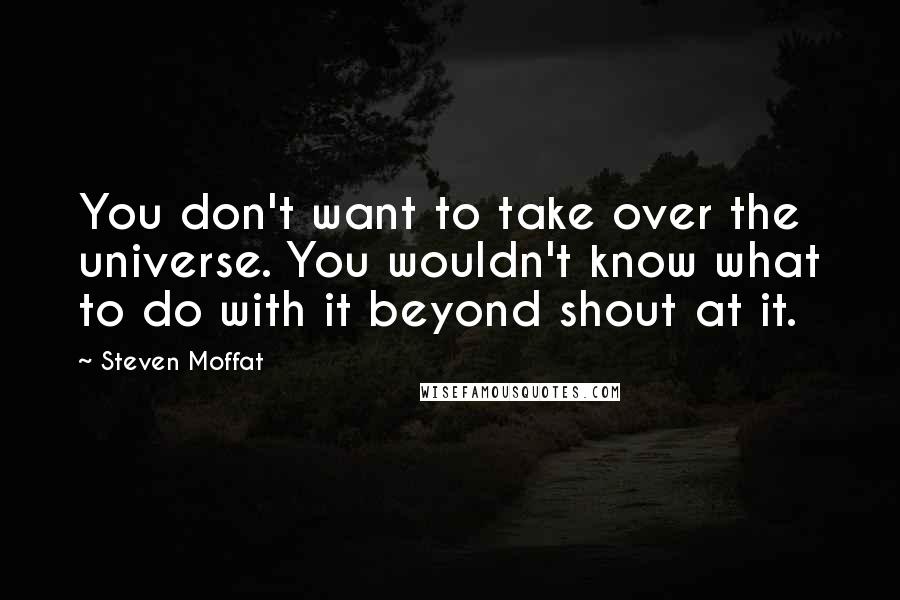 Steven Moffat Quotes: You don't want to take over the universe. You wouldn't know what to do with it beyond shout at it.