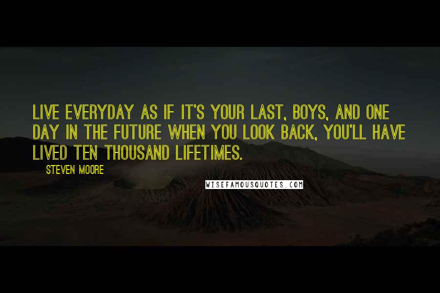 Steven Moore Quotes: Live everyday as if it's your last, boys, and one day in the future when you look back, you'll have lived ten thousand lifetimes.