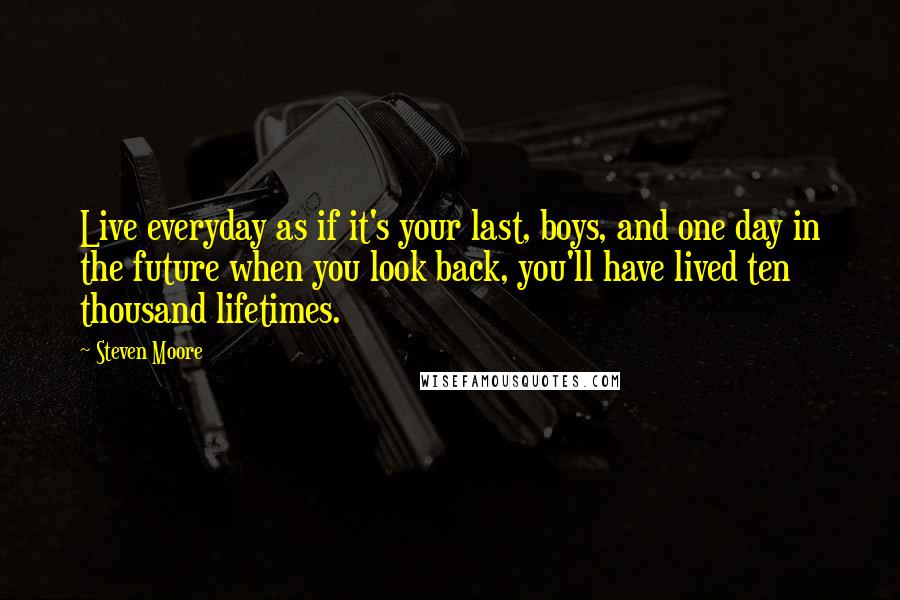 Steven Moore Quotes: Live everyday as if it's your last, boys, and one day in the future when you look back, you'll have lived ten thousand lifetimes.