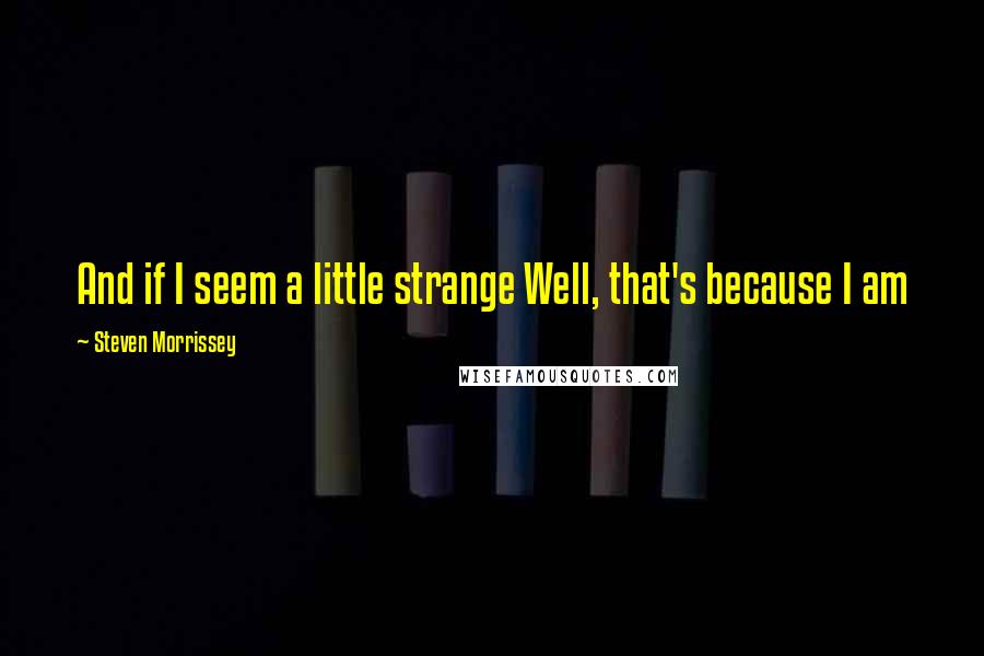 Steven Morrissey Quotes: And if I seem a little strange Well, that's because I am