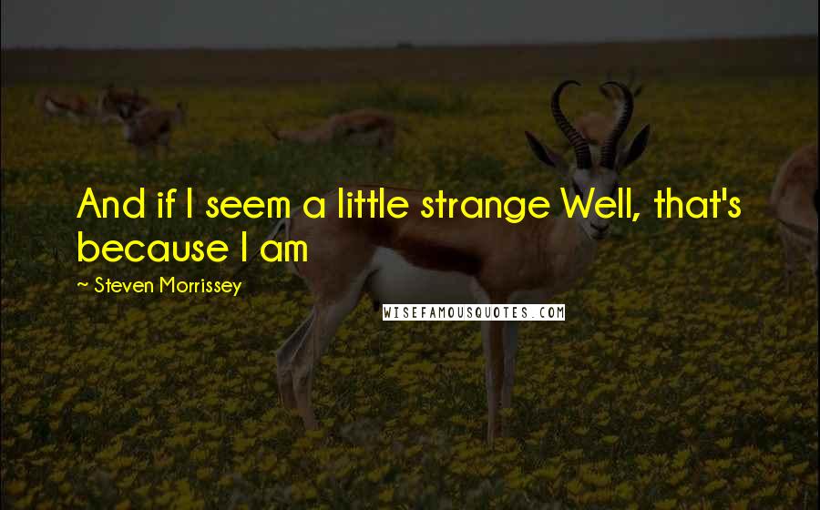 Steven Morrissey Quotes: And if I seem a little strange Well, that's because I am