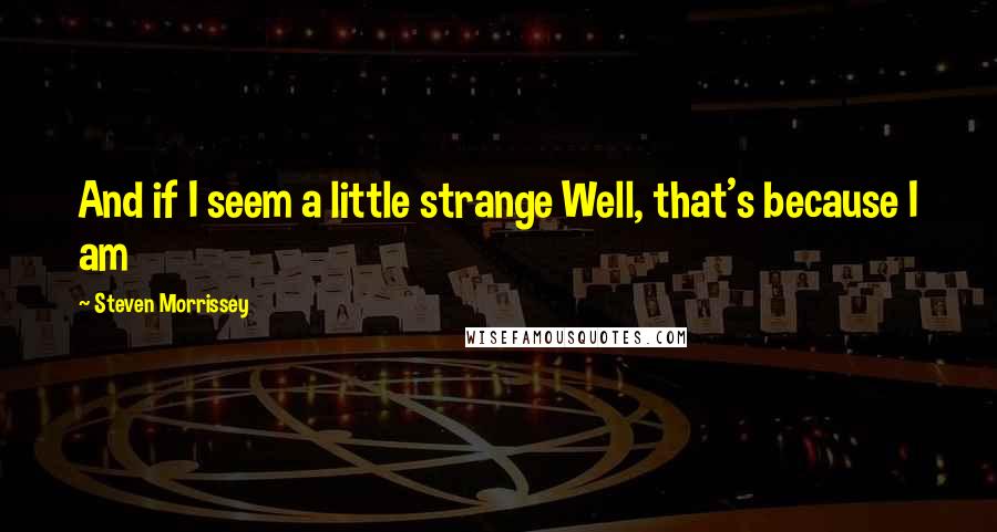 Steven Morrissey Quotes: And if I seem a little strange Well, that's because I am