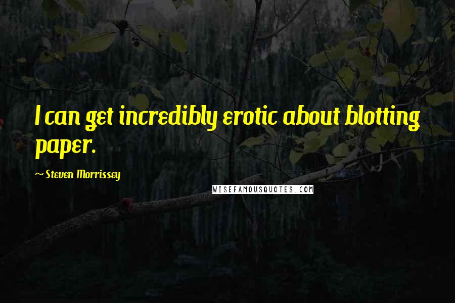 Steven Morrissey Quotes: I can get incredibly erotic about blotting paper.