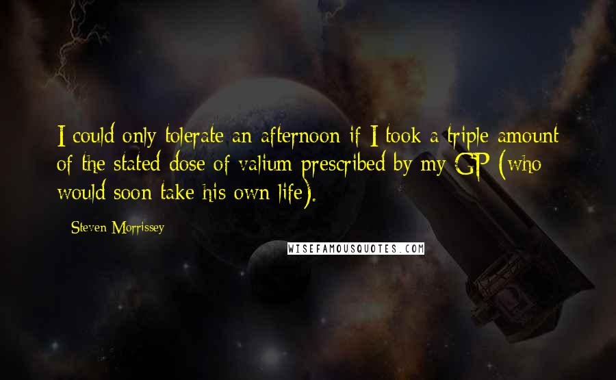 Steven Morrissey Quotes: I could only tolerate an afternoon if I took a triple amount of the stated dose of valium prescribed by my GP (who would soon take his own life).